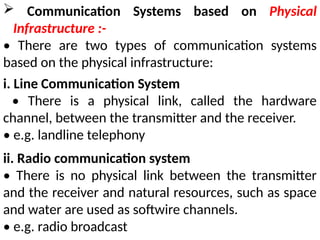  Communication Systems based on Physical
Infrastructure :-
• There are two types of communication systems
based on the physical infrastructure:
i. Line Communication System
• There is a physical link, called the hardware
channel, between the transmitter and the receiver.
• e.g. landline telephony
ii. Radio communication system
• There is no physical link between the transmitter
and the receiver and natural resources, such as space
and water are used as softwire channels.
• e.g. radio broadcast
 