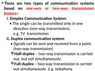 There are two types of communication systems
based on one-way or two-way transmission
feature:-
i. Simplex Communication System:
• The single can be transmitted only in one
direction (one-way transmission).
e.g. TV transmission
ii. Duplex communication system
• Signals can be sent and received from a point.
(two-way transmission)
Half-duplex – two-way transmission is carried
out, but not simultaneously
Full-duplex – two-way transmission is carried
out simultaneously e.g. telephony
 