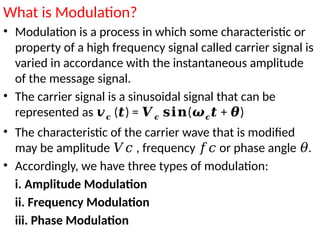 What is Modulation?
• Modulation is a process in which some characteristic or
property of a high frequency signal called carrier signal is
varied in accordance with the instantaneous amplitude
of the message signal.
• The carrier signal is a sinusoidal signal that can be
represented as 𝒗𝒄 ( ) =
𝒕 𝑽𝒄 (
𝐬𝐢𝐧 𝝎𝒄 + )
𝒕 𝜽
• The characteristic of the carrier wave that is modified
may be amplitude , frequency or phase angle .
𝑉𝑐 𝑓𝑐 𝜃
• Accordingly, we have three types of modulation:
i. Amplitude Modulation
ii. Frequency Modulation
iii. Phase Modulation
 