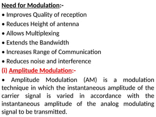 Need for Modulation:-
• Improves Quality of reception
• Reduces Height of antenna
• Allows Multiplexing
• Extends the Bandwidth
• Increases Range of Communication
• Reduces noise and interference
(i) Amplitude Modulation:-
• Amplitude Modulation (AM) is a modulation
technique in which the instantaneous amplitude of the
carrier signal is varied in accordance with the
instantaneous amplitude of the analog modulating
signal to be transmitted.
 