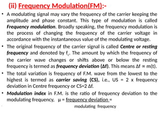 (ii) Frequency Modulation(FM):-
• A modulating signal may vary the frequency of the carrier keeping the
amplitude and phase constant. This type of modulation is called
Frequency modulation. Broadly speaking, the frequency modulation is
the process of changing the frequency of the carrier voltage in
accordance with the instantaneous value of the modulating voltage.
• The original frequency of the carrier signal is called Centre or resting
frequency and denoted by fc. The amount by which the frequency of
the carrier wave changes or shifts above or below the resting
frequency is termed as frequency deviation (Δf). This means Δf m(t).
∝
• The total variation is frequency of F.M. wave from the lowest to the
highest is termed as carrier saving (CS), i.e., US = 2 x frequency
deviation in Centre frequency or CS=2 Δf.
• Modulation index in F.M. is the ratio of frequency deviation to the
modulating frequency, µ = frequency deviation =
•
modulating frequency
 