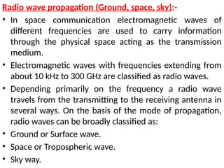 Radio wave propagation (Ground, space, sky):-
• In space communication electromagnetic waves of
different frequencies are used to carry information
through the physical space acting as the transmission
medium.
• Electromagnetic waves with frequencies extending from
about 10 kHz to 300 GHz are classified as radio waves.
• Depending primarily on the frequency a radio wave
travels from the transmitting to the receiving antenna in
several ways. On the basis of the mode of propagation,
radio waves can be broadly classified as:
• Ground or Surface wave.
• Space or Tropospheric wave.
• Sky way.
 