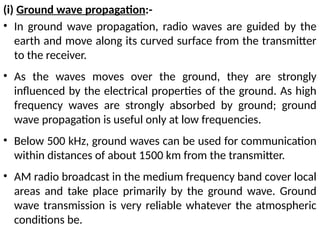 (i) Ground wave propagation:-
• In ground wave propagation, radio waves are guided by the
earth and move along its curved surface from the transmitter
to the receiver.
• As the waves moves over the ground, they are strongly
influenced by the electrical properties of the ground. As high
frequency waves are strongly absorbed by ground; ground
wave propagation is useful only at low frequencies.
• Below 500 kHz, ground waves can be used for communication
within distances of about 1500 km from the transmitter.
• AM radio broadcast in the medium frequency band cover local
areas and take place primarily by the ground wave. Ground
wave transmission is very reliable whatever the atmospheric
conditions be.
 