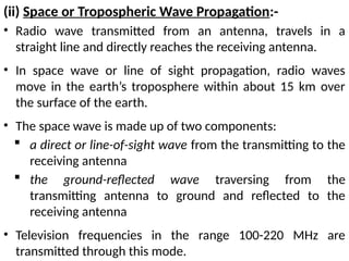 (ii) Space or Tropospheric Wave Propagation:-
• Radio wave transmitted from an antenna, travels in a
straight line and directly reaches the receiving antenna.
• In space wave or line of sight propagation, radio waves
move in the earth’s troposphere within about 15 km over
the surface of the earth.
• The space wave is made up of two components:
 a direct or line-of-sight wave from the transmitting to the
receiving antenna
 the ground-reflected wave traversing from the
transmitting antenna to ground and reflected to the
receiving antenna
• Television frequencies in the range 100-220 MHz are
transmitted through this mode.
 