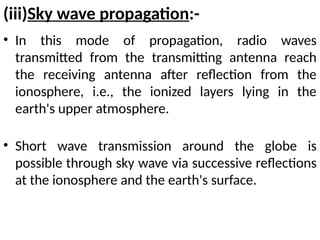 (iii)Sky wave propagation:-
• In this mode of propagation, radio waves
transmitted from the transmitting antenna reach
the receiving antenna after reflection from the
ionosphere, i.e., the ionized layers lying in the
earth's upper atmosphere.
• Short wave transmission around the globe is
possible through sky wave via successive reflections
at the ionosphere and the earth's surface.
 