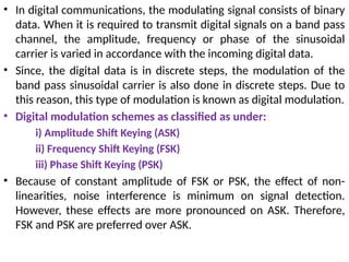 • In digital communications, the modulating signal consists of binary
data. When it is required to transmit digital signals on a band pass
channel, the amplitude, frequency or phase of the sinusoidal
carrier is varied in accordance with the incoming digital data.
• Since, the digital data is in discrete steps, the modulation of the
band pass sinusoidal carrier is also done in discrete steps. Due to
this reason, this type of modulation is known as digital modulation.
• Digital modulation schemes as classified as under:
i) Amplitude Shift Keying (ASK)
ii) Frequency Shift Keying (FSK)
iii) Phase Shift Keying (PSK)
• Because of constant amplitude of FSK or PSK, the effect of non-
linearities, noise interference is minimum on signal detection.
However, these effects are more pronounced on ASK. Therefore,
FSK and PSK are preferred over ASK.
 