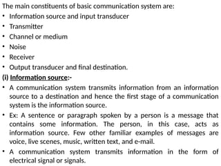 The main constituents of basic communication system are:
• Information source and input transducer
• Transmitter
• Channel or medium
• Noise
• Receiver
• Output transducer and final destination.
(i) Information source:-
• A communication system transmits information from an information
source to a destination and hence the first stage of a communication
system is the information source.
• Ex: A sentence or paragraph spoken by a person is a message that
contains some information. The person, in this case, acts as
information source. Few other familiar examples of messages are
voice, live scenes, music, written text, and e-mail.
• A communication system transmits information in the form of
electrical signal or signals.
 