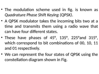 • The modulation scheme used in fig. is known as
Quadrature Phase Shift Keying (QPSK).
• A QPSK modulator takes the incoming bits two at a
time and transmits them using a radio wave that
can have four different states.
• These have phases of 45°, 135°, 225°and 315°,
which correspond to bit combinations of 00, 10, 11
and 01 respectively.
• We can represent the four states of QPSK using the
constellation diagram shown in Fig.
 