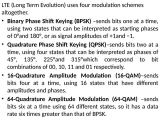 LTE (Long Term Evolution) uses four modulation schemes
altogether.
• Binary Phase Shift Keying (BPSK) –sends bits one at a time,
using two states that can be interpreted as starting phases
of 0°and 180°, or as signal amplitudes of +1and −1.
• Quadrature Phase Shift Keying (QPSK)–sends bits two at a
time, using four states that can be interpreted as phases of
45°, 135°, 225°and 315°which correspond to bit
combinations of 00, 10, 11 and 01 respectively.
• 16-Quadrature Amplitude Modulation (16-QAM)–sends
bits four at a time, using 16 states that have different
amplitudes and phases.
• 64-Quadrature Amplitude Modulation (64-QAM) –sends
bits six at a time using 64 different states, so it has a data
rate six times greater than that of BPSK.
 