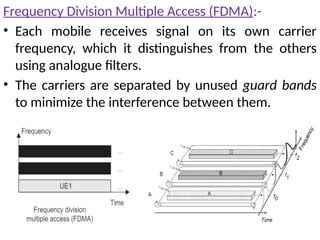 Frequency Division Multiple Access (FDMA):-
• Each mobile receives signal on its own carrier
frequency, which it distinguishes from the others
using analogue filters.
• The carriers are separated by unused guard bands
to minimize the interference between them.
 
