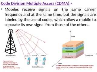 Code Division Multiple Access (CDMA):-
• Mobiles receive signals on the same carrier
frequency and at the same time, but the signals are
labeled by the use of codes, which allow a mobile to
separate its own signal from those of the others.
 