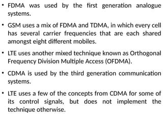• FDMA was used by the first generation analogue
systems.
• GSM uses a mix of FDMA and TDMA, in which every cell
has several carrier frequencies that are each shared
amongst eight different mobiles.
• LTE uses another mixed technique known as Orthogonal
Frequency Division Multiple Access (OFDMA).
• CDMA is used by the third generation communication
systems.
• LTE uses a few of the concepts from CDMA for some of
its control signals, but does not implement the
technique otherwise.
 