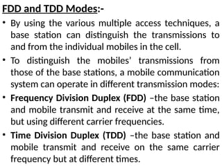 FDD and TDD Modes:-
• By using the various multiple access techniques, a
base station can distinguish the transmissions to
and from the individual mobiles in the cell.
• To distinguish the mobiles’ transmissions from
those of the base stations, a mobile communication
system can operate in different transmission modes:
• Frequency Division Duplex (FDD) –the base station
and mobile transmit and receive at the same time,
but using different carrier frequencies.
• Time Division Duplex (TDD) –the base station and
mobile transmit and receive on the same carrier
frequency but at different times.
 