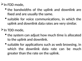 In FDD mode,
 the bandwidths of the uplink and downlink are
fixed and are usually the same.
 suitable for voice communications, in which the
uplink and downlink data rates are very similar.
In TDD mode,
 the system can adjust how much time is allocated
to the uplink and downlink.
 suitable for applications such as web browsing, in
which the downlink data rate can be much
greater than the rate on the uplink.
 
