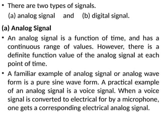 • There are two types of signals.
(a) analog signal and (b) digital signal.
(a) Analog Signal
• An analog signal is a function of time, and has a
continuous range of values. However, there is a
definite function value of the analog signal at each
point of time.
• A familiar example of analog signal or analog wave
form is a pure sine wave form. A practical example
of an analog signal is a voice signal. When a voice
signal is converted to electrical for by a microphone,
one gets a corresponding electrical analog signal.
 