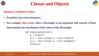 29/09/2024 15
Classes and Objects
• Functions can return instances.
• For example, find_center takes a Rectangle as an argument and returns a Point
that contains the coordinates of the center of the Rectangle:
JAWAHARLAL NEHRU NEW COLLEGE OF ENGINEERING
Instances as Return Values
 