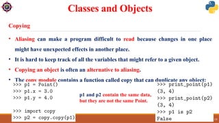 29/09/2024 18
Classes and Objects
Copying
• Aliasing can make a program difficult to read because changes in one place
might have unexpected effects in another place.
• It is hard to keep track of all the variables that might refer to a given object.
• Copying an object is often an alternative to aliasing.
• The copy module contains a function called copy that can duplicate any object:
p1 and p2 contain the same data,
but they are not the same Point.
 