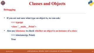29/09/2024 22
Classes and Objects
JAWAHARLAL NEHRU NEW COLLEGE OF ENGINEERING
Debugging
• If you are not sure what type an object is, we can ask:
>>> type(p)
<class '__main__.Point’>
• Also use isinstance to check whether an object is an instance of a class:
>>> isinstance(p, Point)
True
 