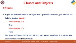 29/09/2024 23
Classes and Objects
JAWAHARLAL NEHRU NEW COLLEGE OF ENGINEERING
Debugging
• If you are not sure whether an object has a particular attribute, you can use the
built-in function hasattr:
>>> hasattr(p, 'x’)
True
>>> hasattr(p, 'z’)
False
• The first argument can be any object; the second argument is a string that
contains the name of the attribute.
 