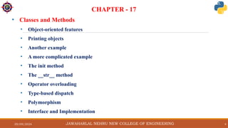 29/09/2024 4
CHAPTER - 17
• Classes and Methods
• Object-oriented features
• Printing objects
• Another example
• A more complicated example
• The init method
• The __str__ method
• Operator overloading
• Type-based dispatch
• Polymorphism
• Interface and Implementation
JAWAHARLAL NEHRU NEW COLLEGE OF ENGINEERING
 