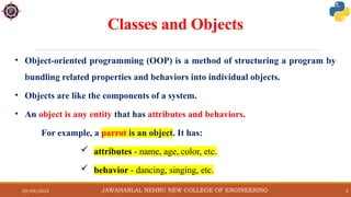 29/09/2024 5
Classes and Objects
• Object-oriented programming (OOP) is a method of structuring a program by
bundling related properties and behaviors into individual objects.
• Objects are like the components of a system.
• An object is any entity that has attributes and behaviors.
For example, a parrot is an object. It has:
 attributes - name, age, color, etc.
 behavior - dancing, singing, etc.
JAWAHARLAL NEHRU NEW COLLEGE OF ENGINEERING
 