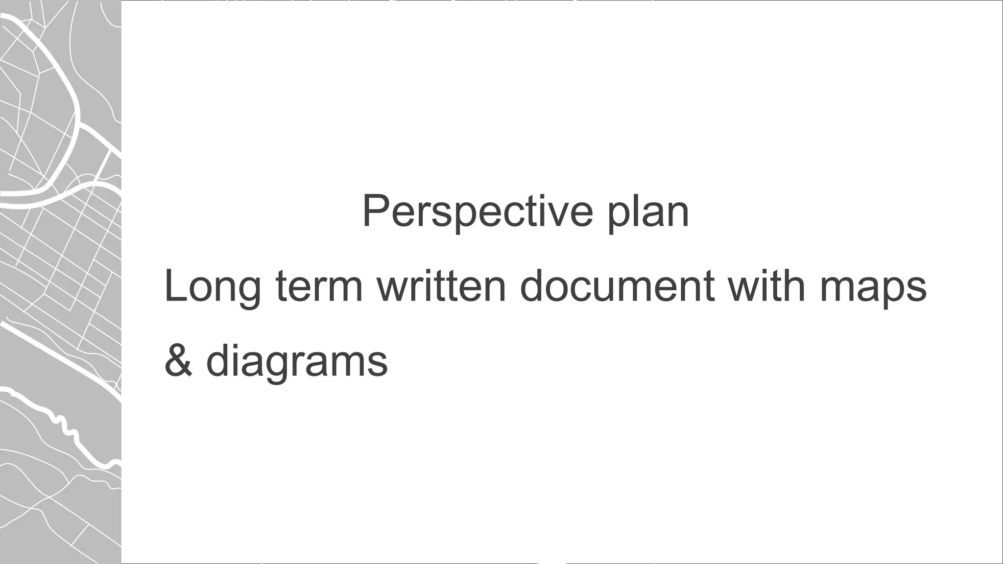Perspective plan
Long term written document with maps
& diagrams
 