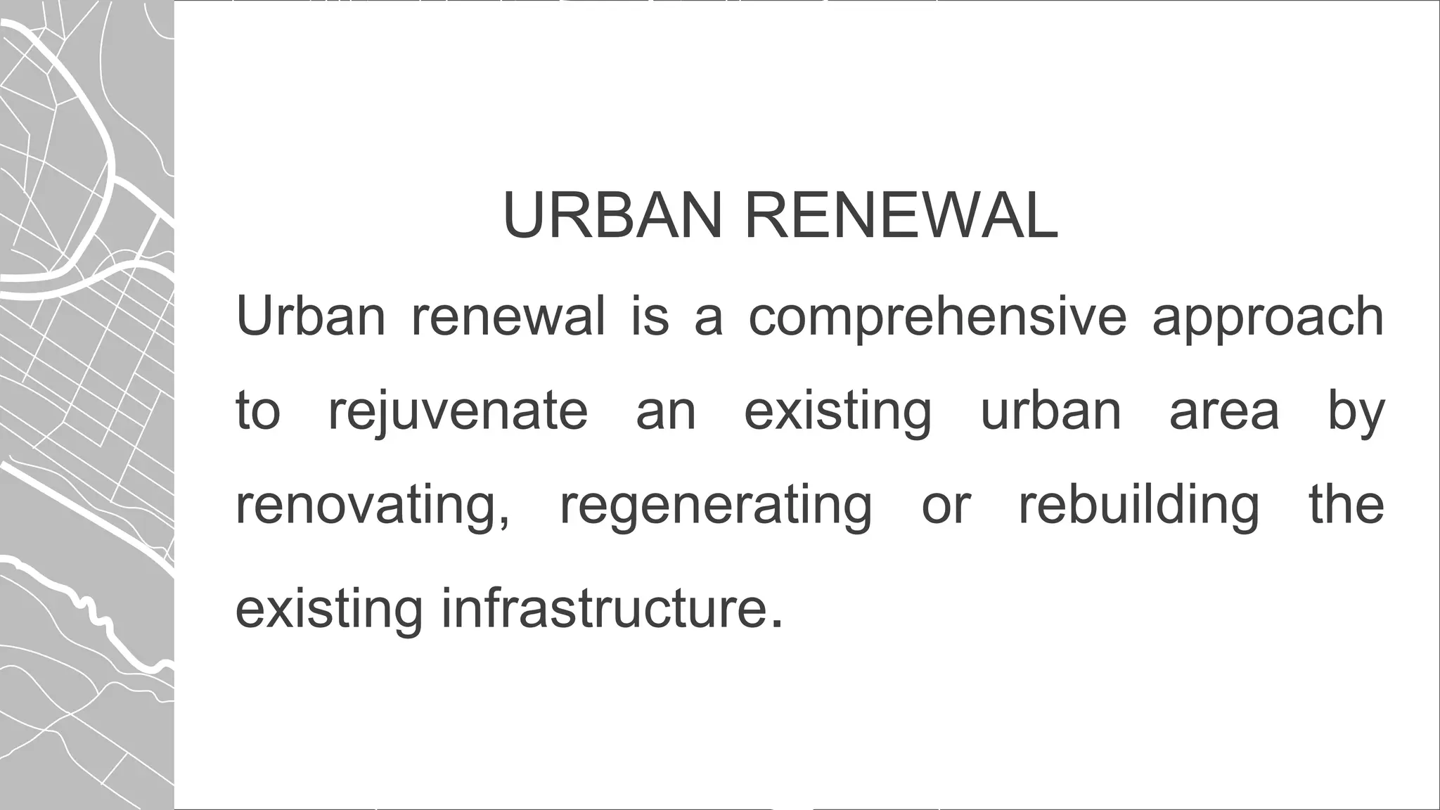 URBAN RENEWAL
Urban renewal is a comprehensive approach
to rejuvenate an existing urban area by
renovating, regenerating or rebuilding the
existing infrastructure.
 