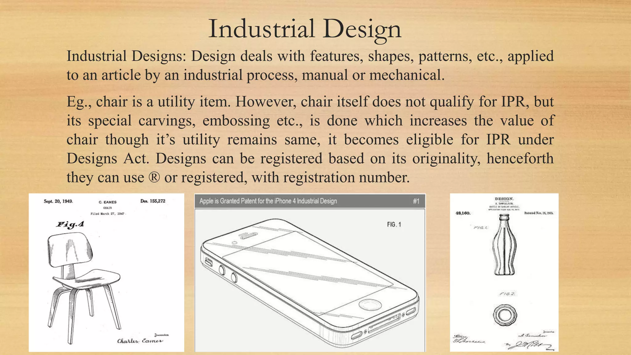 Industrial Design
Industrial Designs: Design deals with features, shapes, patterns, etc., applied
to an article by an industrial process, manual or mechanical.
Eg., chair is a utility item. However, chair itself does not qualify for IPR, but
its special carvings, embossing etc., is done which increases the value of
chair though it’s utility remains same, it becomes eligible for IPR under
Designs Act. Designs can be registered based on its originality, henceforth
they can use ® or registered, with registration number.
 
