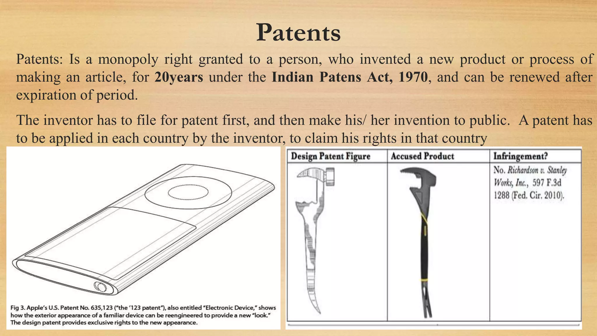 Patents
Patents: Is a monopoly right granted to a person, who invented a new product or process of
making an article, for 20years under the Indian Patens Act, 1970, and can be renewed after
expiration of period.
The inventor has to file for patent first, and then make his/ her invention to public. A patent has
to be applied in each country by the inventor, to claim his rights in that country
 