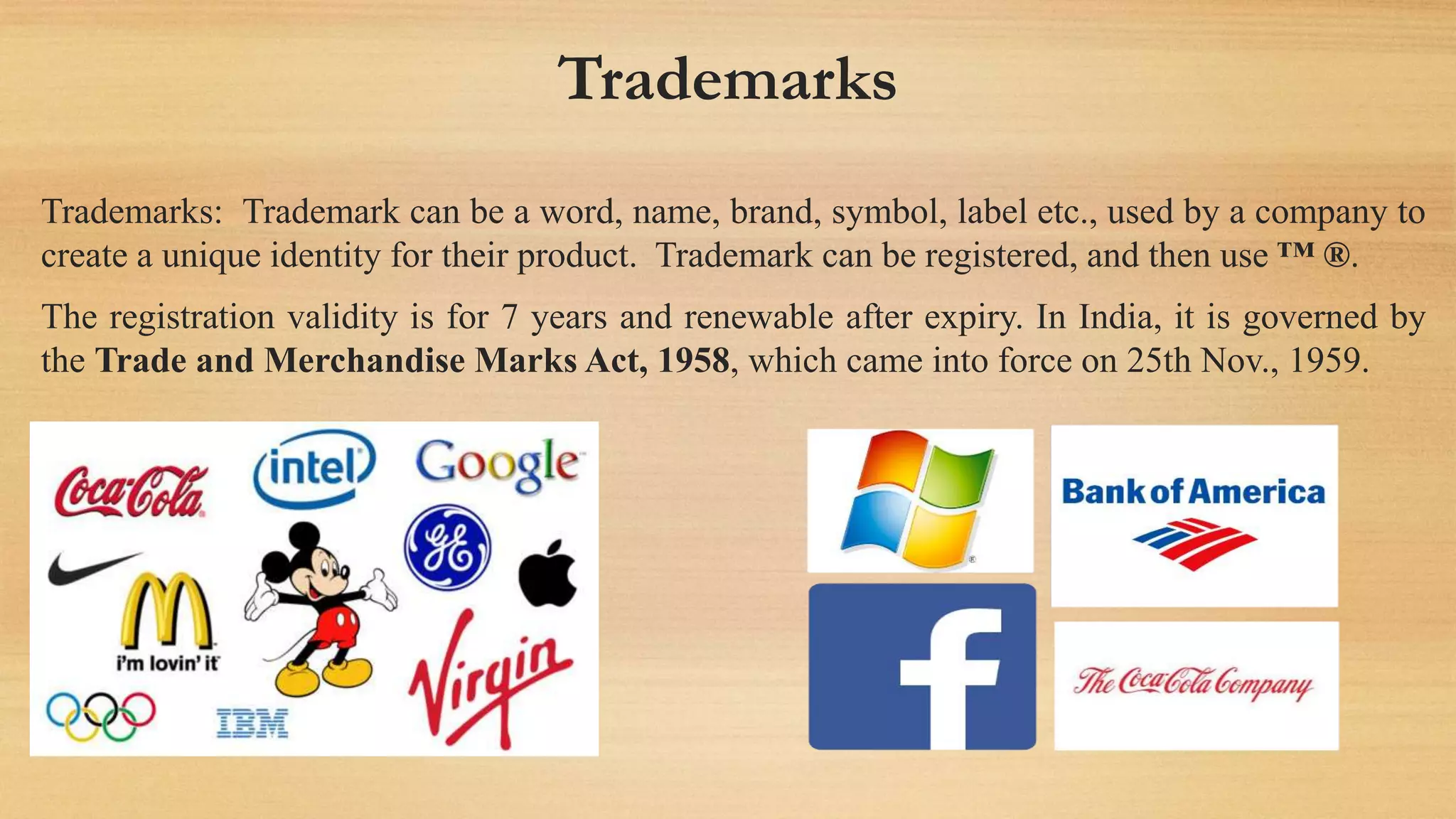 Trademarks
Trademarks: Trademark can be a word, name, brand, symbol, label etc., used by a company to
create a unique identity for their product. Trademark can be registered, and then use ™ ®.
The registration validity is for 7 years and renewable after expiry. In India, it is governed by
the Trade and Merchandise Marks Act, 1958, which came into force on 25th Nov., 1959.
 