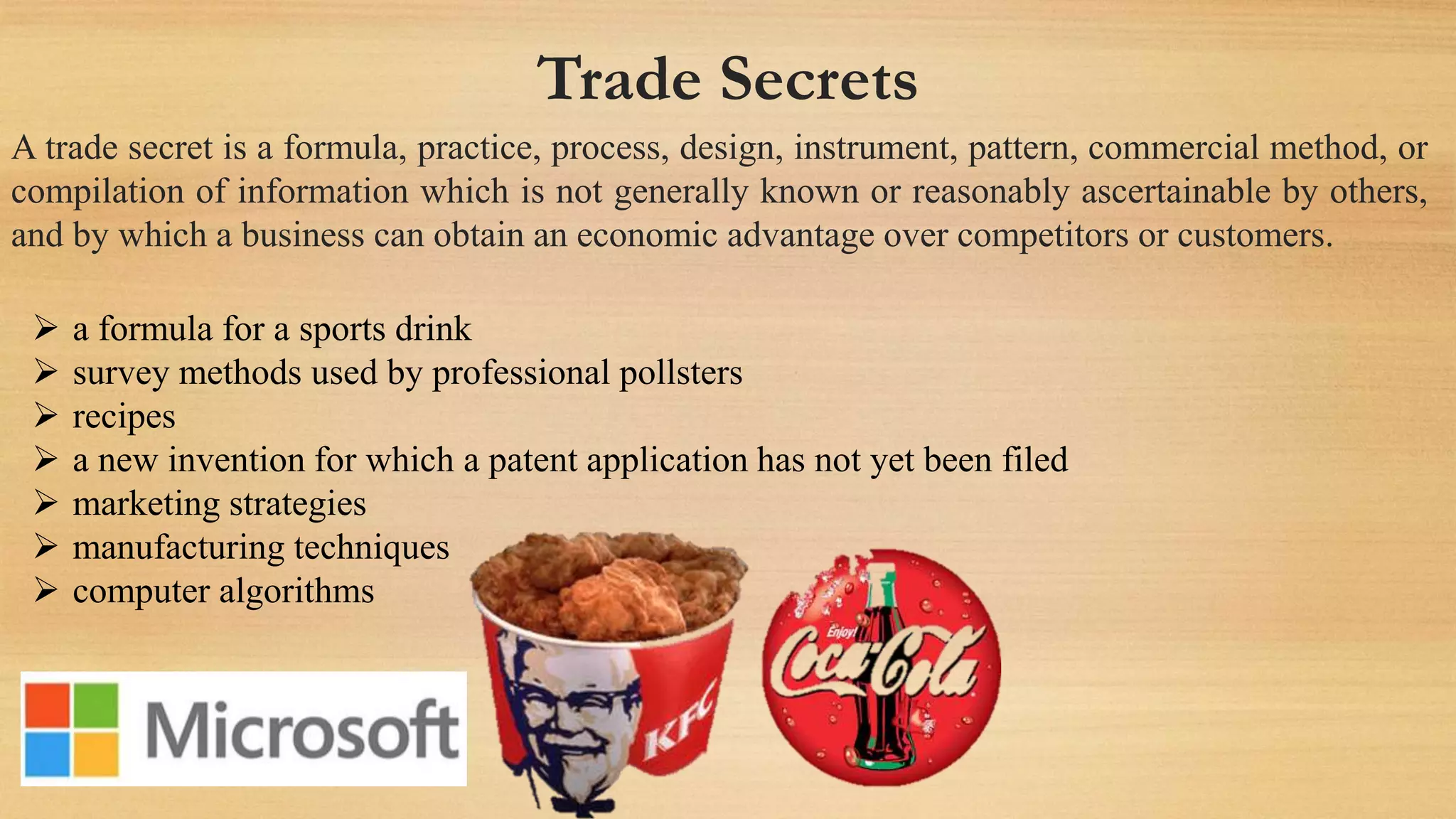 Trade Secrets
A trade secret is a formula, practice, process, design, instrument, pattern, commercial method, or
compilation of information which is not generally known or reasonably ascertainable by others,
and by which a business can obtain an economic advantage over competitors or customers.
 a formula for a sports drink
 survey methods used by professional pollsters
 recipes
 a new invention for which a patent application has not yet been filed
 marketing strategies
 manufacturing techniques
 computer algorithms
 