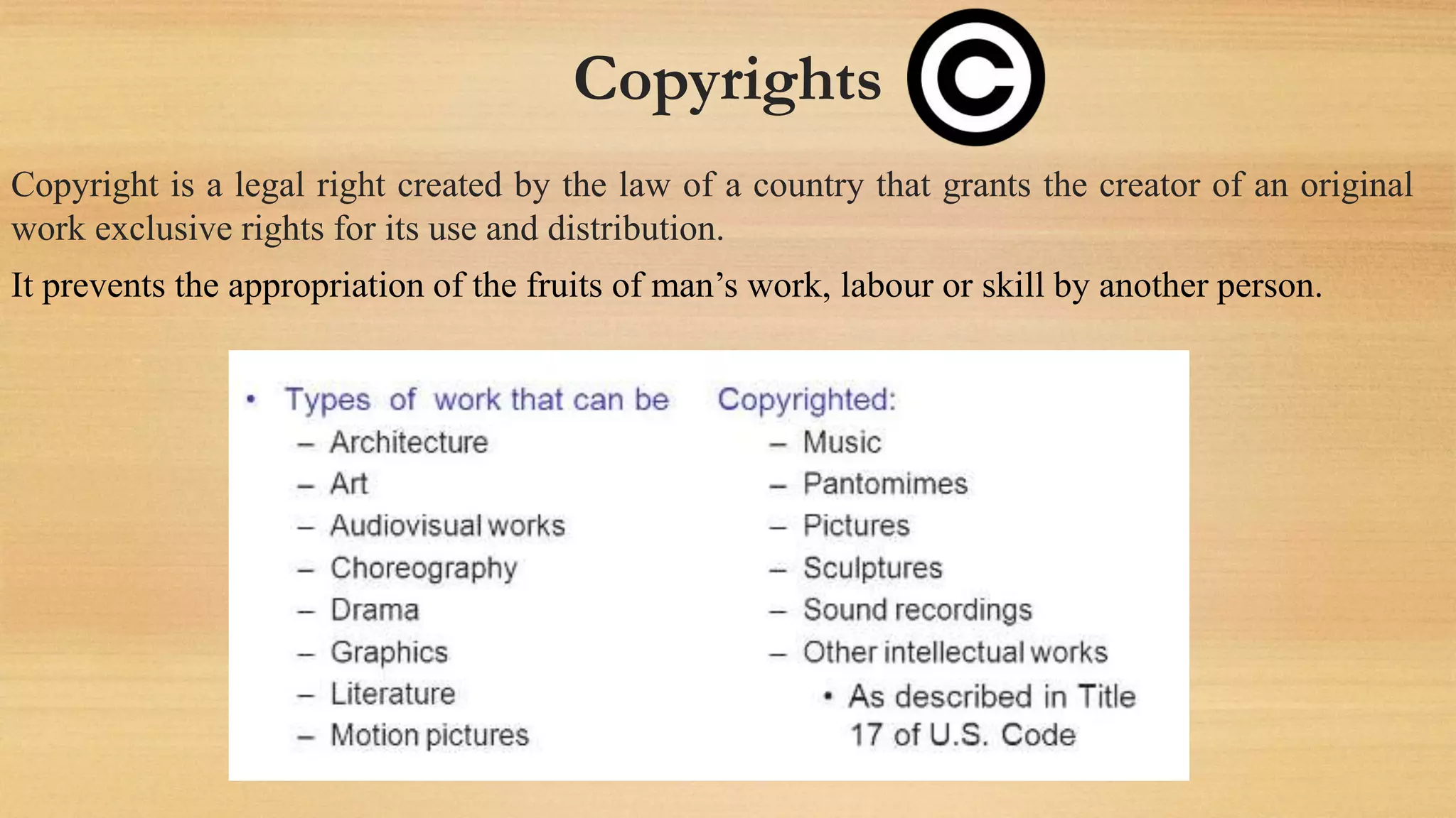 Copyrights
Copyright is a legal right created by the law of a country that grants the creator of an original
work exclusive rights for its use and distribution.
It prevents the appropriation of the fruits of man’s work, labour or skill by another person.
 