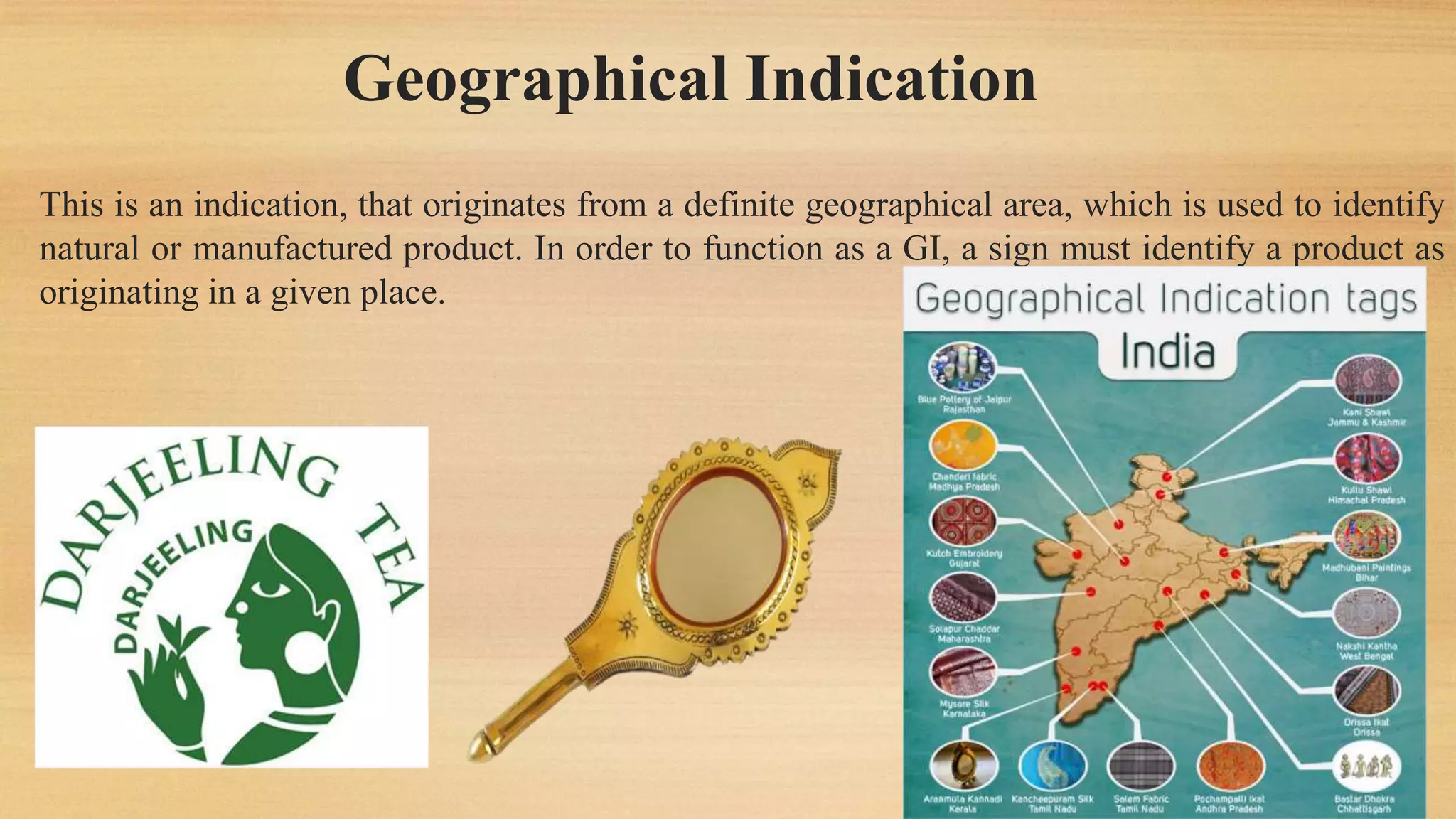 Geographical Indication
This is an indication, that originates from a definite geographical area, which is used to identify
natural or manufactured product. In order to function as a GI, a sign must identify a product as
originating in a given place.
 
