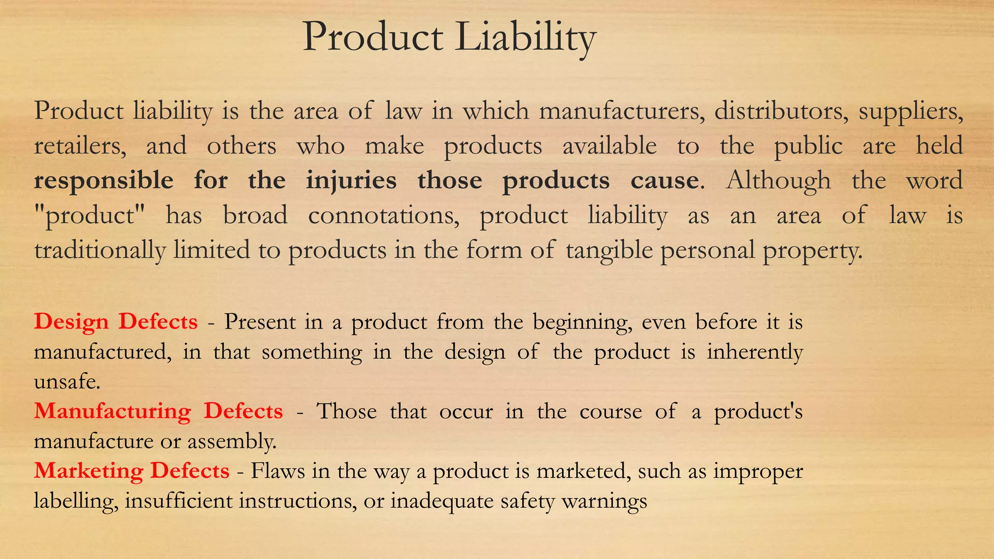 Product Liability
Product liability is the area of law in which manufacturers, distributors, suppliers,
retailers, and others who make products available to the public are held
responsible for the injuries those products cause. Although the word
"product" has broad connotations, product liability as an area of law is
traditionally limited to products in the form of tangible personal property.
Design Defects - Present in a product from the beginning, even before it is
manufactured, in that something in the design of the product is inherently
unsafe.
Manufacturing Defects - Those that occur in the course of a product's
manufacture or assembly.
Marketing Defects - Flaws in the way a product is marketed, such as improper
labelling, insufficient instructions, or inadequate safety warnings
 