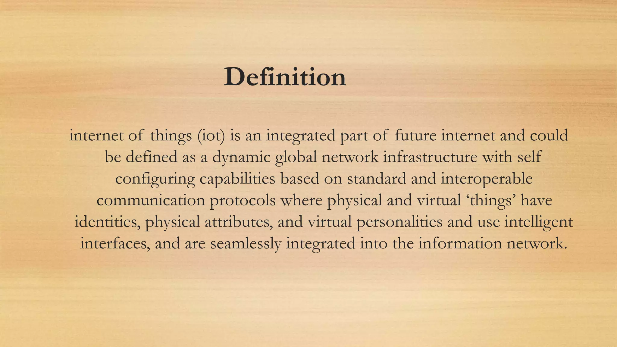 Definition
internet of things (iot) is an integrated part of future internet and could
be defined as a dynamic global network infrastructure with self
configuring capabilities based on standard and interoperable
communication protocols where physical and virtual ‘things’ have
identities, physical attributes, and virtual personalities and use intelligent
interfaces, and are seamlessly integrated into the information network.
 