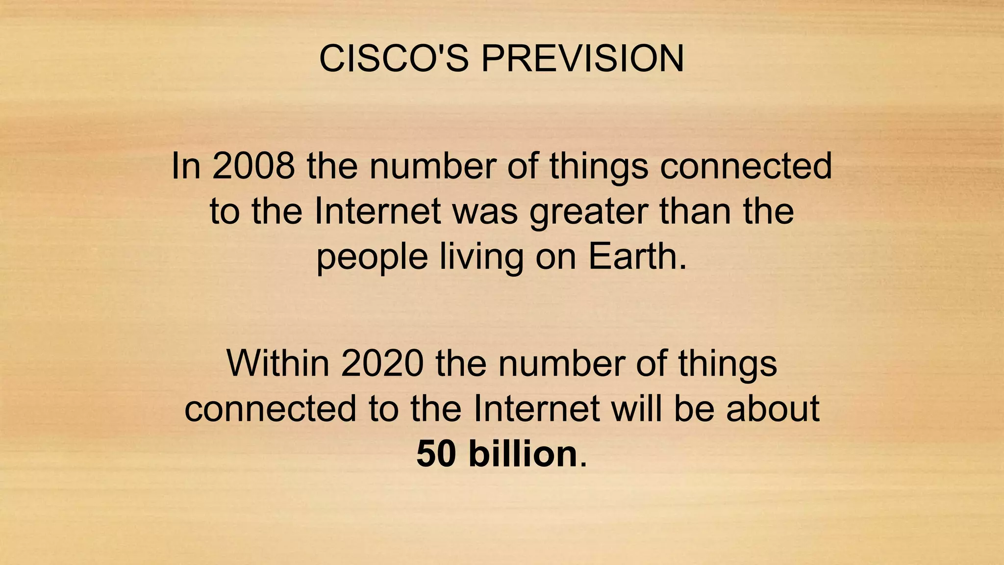 CISCO'S PREVISION
In 2008 the number of things connected
to the Internet was greater than the
people living on Earth.
Within 2020 the number of things
connected to the Internet will be about
50 billion.
 