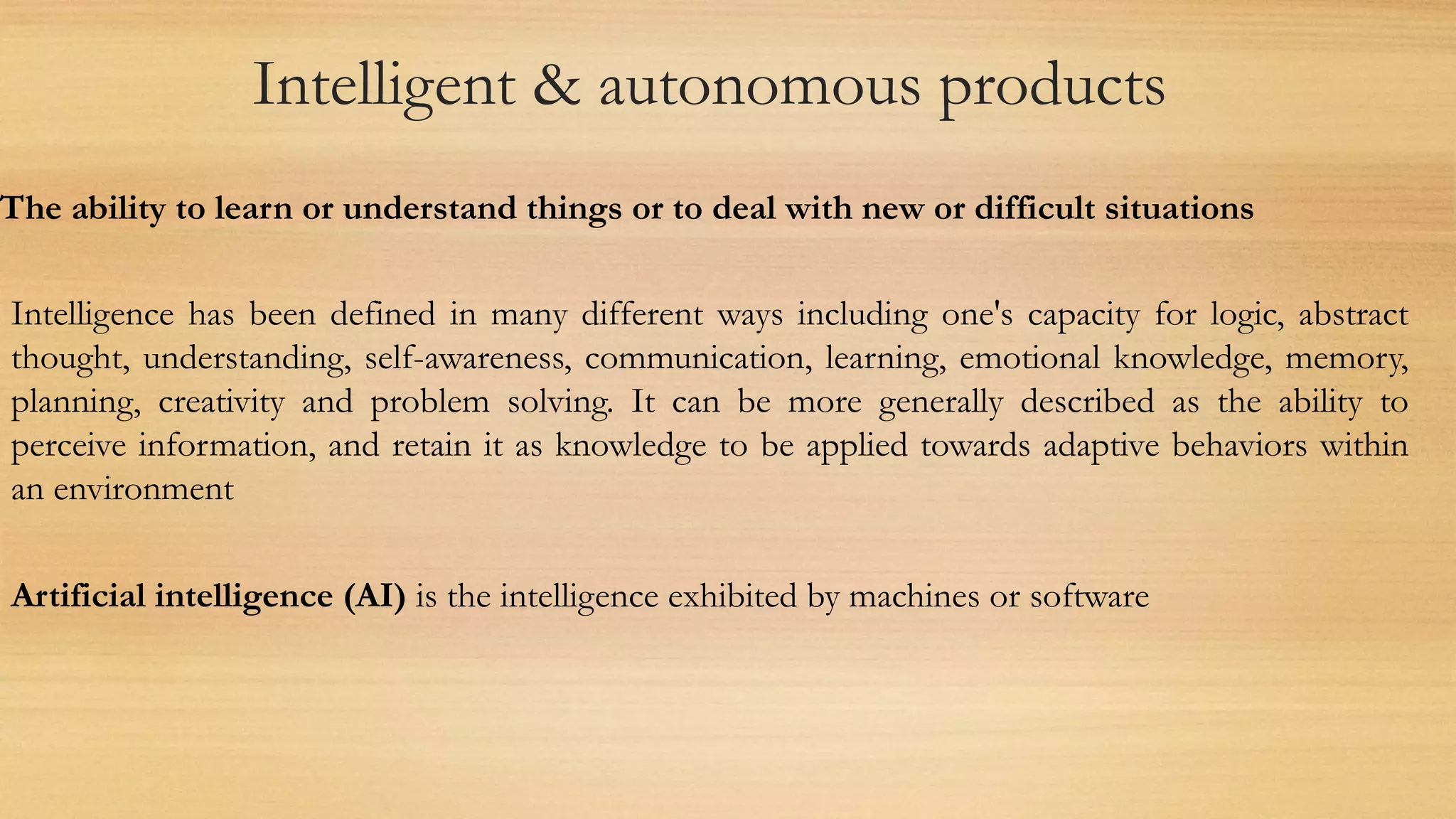 Intelligent & autonomous products
The ability to learn or understand things or to deal with new or difficult situations
Intelligence has been defined in many different ways including one's capacity for logic, abstract
thought, understanding, self-awareness, communication, learning, emotional knowledge, memory,
planning, creativity and problem solving. It can be more generally described as the ability to
perceive information, and retain it as knowledge to be applied towards adaptive behaviors within
an environment
Artificial intelligence (AI) is the intelligence exhibited by machines or software
 