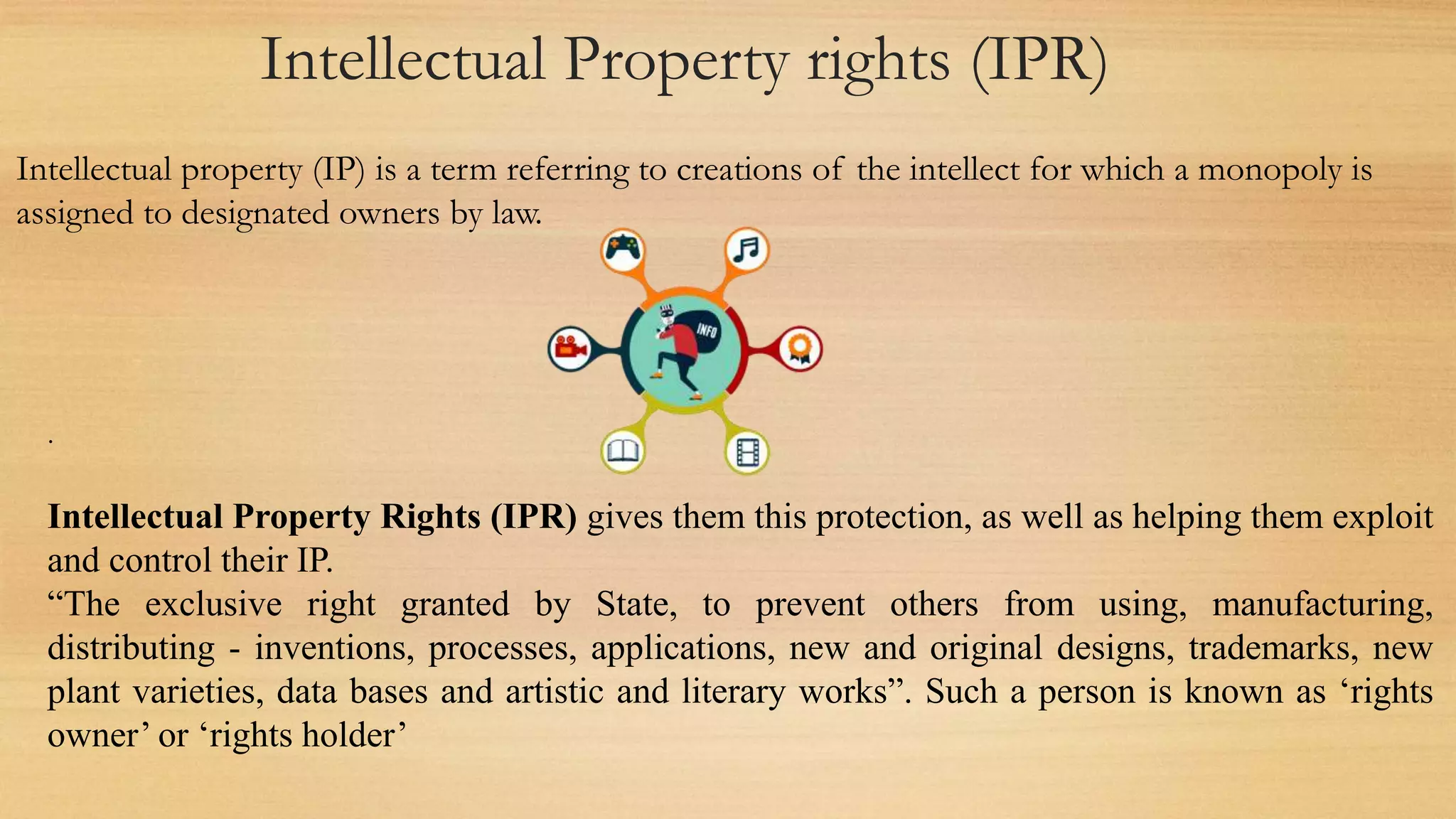 Intellectual Property rights (IPR)
Intellectual property (IP) is a term referring to creations of the intellect for which a monopoly is
assigned to designated owners by law.
.
Intellectual Property Rights (IPR) gives them this protection, as well as helping them exploit
and control their IP.
“The exclusive right granted by State, to prevent others from using, manufacturing,
distributing - inventions, processes, applications, new and original designs, trademarks, new
plant varieties, data bases and artistic and literary works”. Such a person is known as ‘rights
owner’ or ‘rights holder’
 