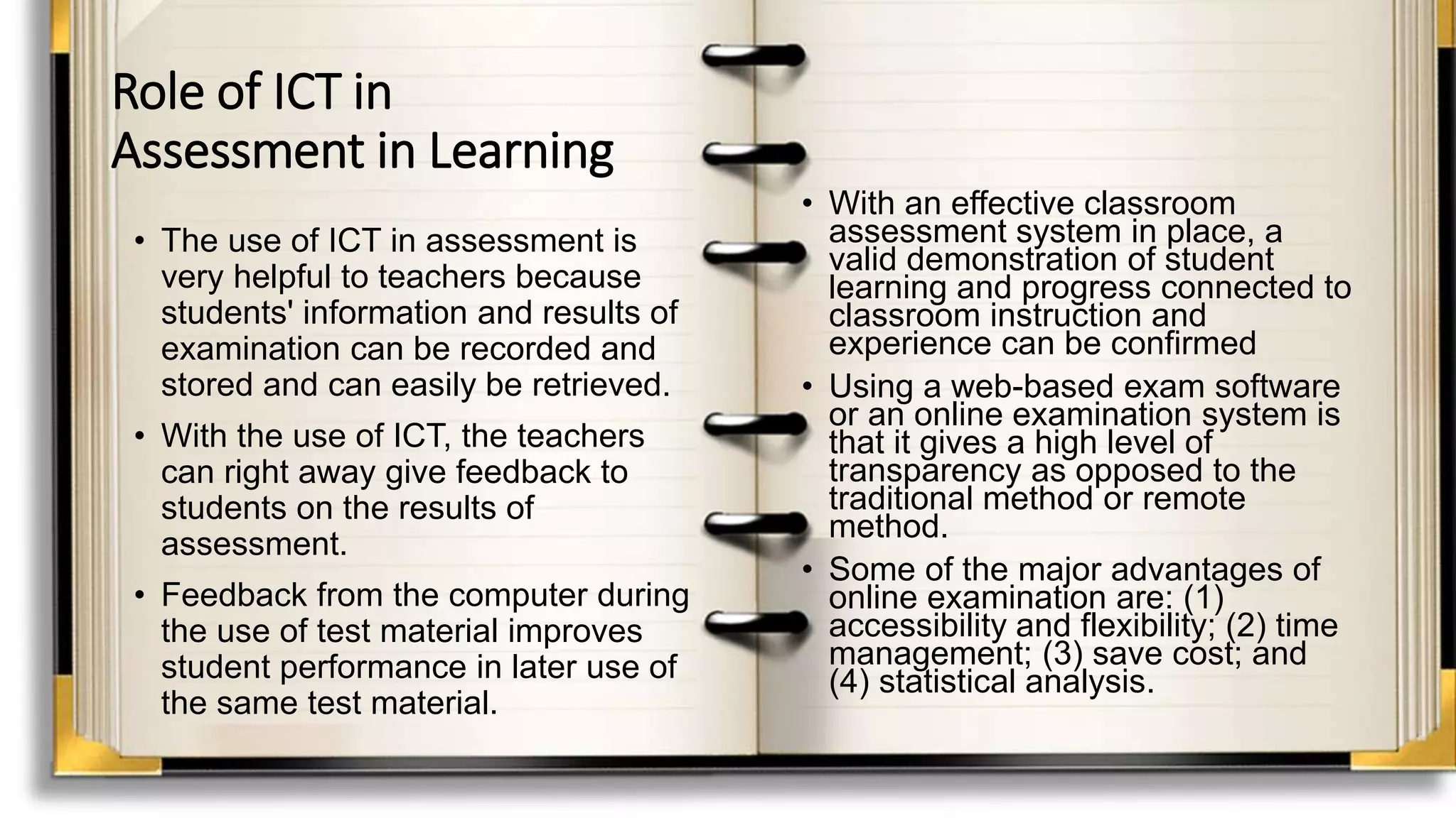 Role of ICT in
Assessment in Learning
• The use of ICT in assessment is
very helpful to teachers because
students' information and results of
examination can be recorded and
stored and can easily be retrieved.
• With the use of ICT, the teachers
can right away give feedback to
students on the results of
assessment.
• Feedback from the computer during
the use of test material improves
student performance in later use of
the same test material.
• With an effective classroom
assessment system in place, a
valid demonstration of student
learning and progress connected to
classroom instruction and
experience can be confirmed
• Using a web-based exam software
or an online examination system is
that it gives a high level of
transparency as opposed to the
traditional method or remote
method.
• Some of the major advantages of
online examination are: (1)
accessibility and flexibility; (2) time
management; (3) save cost; and
(4) statistical analysis.
 