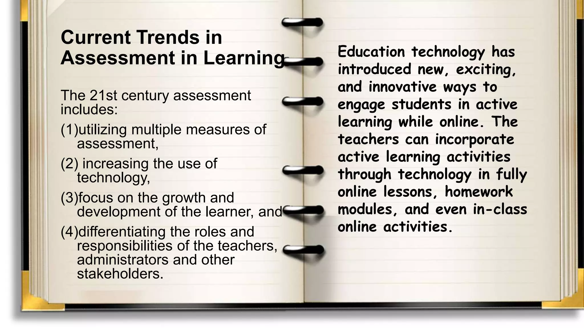 Current Trends in
Assessment in Learning
The 21st century assessment
includes:
(1)utilizing multiple measures of
assessment,
(2) increasing the use of
technology,
(3)focus on the growth and
development of the learner, and
(4)differentiating the roles and
responsibilities of the teachers,
administrators and other
stakeholders.
Education technology has
introduced new, exciting,
and innovative ways to
engage students in active
learning while online. The
teachers can incorporate
active learning activities
through technology in fully
online lessons, homework
modules, and even in-class
online activities.
 
