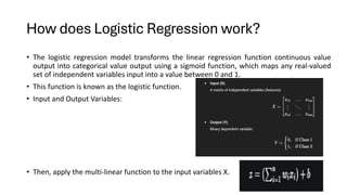 • The logistic regression model transforms the linear regression function continuous value
output into categorical value output using a sigmoid function, which maps any real-valued
set of independent variables input into a value between 0 and 1.
• This function is known as the logistic function.
• Input and Output Variables:
• Then, apply the multi-linear function to the input variables X.
How does Logistic Regression work?
 