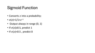 Sigmoid Function
• Converts 𝑧 into a probability:
• 𝜎(𝑧)=1/1+𝑒−𝑧
• Output always in range (0, 1)
• If 𝜎(𝑧)≥0.5, predict 1
• If 𝜎(𝑧)<0.5 , predict 0
 