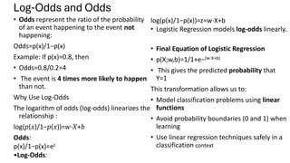 Log-Odds and Odds
• Odds represent the ratio of the probability
of an event happening to the event not
happening:
Odds=p(x)/1−p(x)
Example: If p(x)=0.8, then
• Odds=0.8/0.2=4
• The event is 4 times more likely to happen
than not.
Why Use Log-Odds
The logarithm of odds (log-odds) linearizes the
relationship :
log(𝑝(𝑥)/1−𝑝(𝑥))=𝑤⋅𝑋+𝑏
Odds:
p(x)/1−p(x)=ez
•Log-Odds:
log(p(x)/1−p(x))=z=w⋅X+b
• Logistic Regression models log-odds linearly.
• Final Equation of Logistic Regression
• p(X;w,b)=1/1+e−(w⋅X+b)
• ​ This gives the predicted probability that
Y=1
This transformation allows us to:
• Model classification problems using linear
functions
• Avoid probability boundaries (0 and 1) when
learning
• Use linear regression techniques safely in a
classification context
 