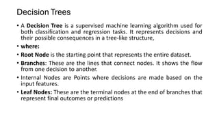 Decision Trees
• A Decision Tree is a supervised machine learning algorithm used for
both classification and regression tasks. It represents decisions and
their possible consequences in a tree-like structure,
• where:
• Root Node is the starting point that represents the entire dataset.
• Branches: These are the lines that connect nodes. It shows the flow
from one decision to another.
• Internal Nodes are Points where decisions are made based on the
input features.
• Leaf Nodes: These are the terminal nodes at the end of branches that
represent final outcomes or predictions
 