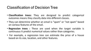 Classification of Decision Tree
• Classification trees: They are designed to predict categorical
outcomes means they classify data into different classes.
• They can determine whether an email is “spam” or “not spam” based
on various features of the email.
• Regression trees : These are used when the target variable is
continuous It predict numerical values rather than categories.
• For example, a regression tree can estimate the price of a house
based on its size, location, and other features.
 