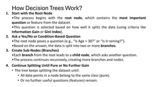 How Decision Trees Work?
1. Start with the Root Node
•The process begins with the root node, which contains the most important
question or feature from the dataset.
•This question is selected based on how well it splits the data (using criteria like
Information Gain or Gini Index).
2. Ask a Yes/No or Condition-Based Question
•The root node poses a question (e.g., “Is Age > 30?” or “Is it raining?”).
•Based on the answer, the data is split into two or more branches.
3. Create Sub-Nodes (Branches)
•Each branch from the root leads to a child node, which asks another question.
•The process continues recursively, creating more branches and nodes.
4. Continue Splitting Until Pure or No Further Gain
• The tree keeps splitting the dataset until:
• All data points in a node belong to the same class (pure).
• Or no further useful questions (features) remain.
 