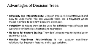 Advantages of Decision Trees
• Simplicity and Interpretability: Decision trees are straightforward and
easy to understand. You can visualize them like a flowchart which
makes it simple to see how decisions are made.
• Versatility: It means they can be used for different types of tasks can
work well for both classification and regression
• No Need for Feature Scaling: They don’t require you to normalize or
scale your data.
• Handles Non-linear Relationships: It can capture non-linear
relationships between features and target variables.
 