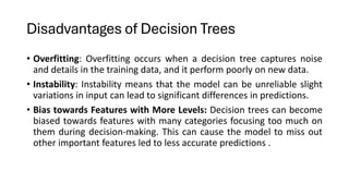 Disadvantages of Decision Trees
• Overfitting: Overfitting occurs when a decision tree captures noise
and details in the training data, and it perform poorly on new data.
• Instability: Instability means that the model can be unreliable slight
variations in input can lead to significant differences in predictions.
• Bias towards Features with More Levels: Decision trees can become
biased towards features with many categories focusing too much on
them during decision-making. This can cause the model to miss out
other important features led to less accurate predictions .
 