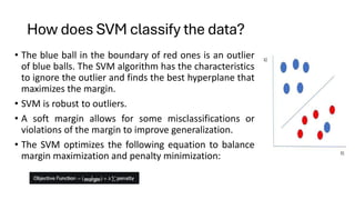 How does SVM classify the data?
• The blue ball in the boundary of red ones is an outlier
of blue balls. The SVM algorithm has the characteristics
to ignore the outlier and finds the best hyperplane that
maximizes the margin.
• SVM is robust to outliers.
• A soft margin allows for some misclassifications or
violations of the margin to improve generalization.
• The SVM optimizes the following equation to balance
margin maximization and penalty minimization:
 