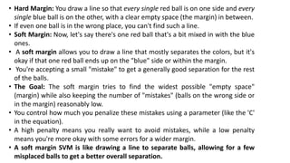 • Hard Margin: You draw a line so that every single red ball is on one side and every
single blue ball is on the other, with a clear empty space (the margin) in between.
• If even one ball is in the wrong place, you can't find such a line.
• Soft Margin: Now, let's say there's one red ball that's a bit mixed in with the blue
ones.
• A soft margin allows you to draw a line that mostly separates the colors, but it's
okay if that one red ball ends up on the "blue" side or within the margin.
• You're accepting a small "mistake" to get a generally good separation for the rest
of the balls.
• The Goal: The soft margin tries to find the widest possible "empty space"
(margin) while also keeping the number of "mistakes" (balls on the wrong side or
in the margin) reasonably low.
• You control how much you penalize these mistakes using a parameter (like the 'C'
in the equation).
• A high penalty means you really want to avoid mistakes, while a low penalty
means you're more okay with some errors for a wider margin.
• A soft margin SVM is like drawing a line to separate balls, allowing for a few
misplaced balls to get a better overall separation.
 